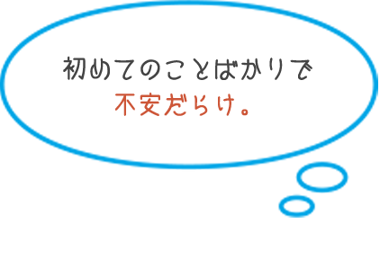 初めてのことばかりで 不安だらけ。